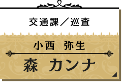 小西 弥生/森 カンナ【交通課/巡査】