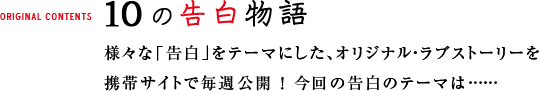 10の告白物語 様々な「告白」をテーマにした、オリジナル・ラブストーリーを 携帯サイトで毎週公開 ! 今回の告白のテーマは……
