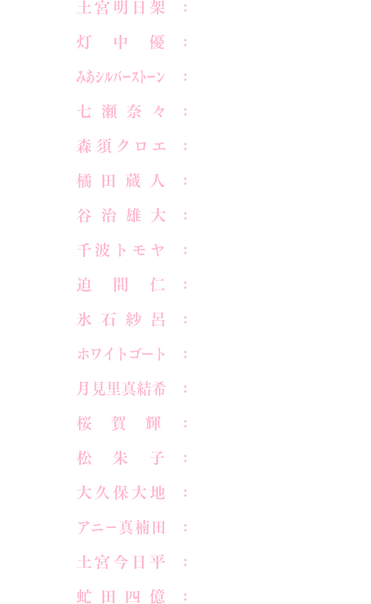 土宮明日架：黒沢 ともよ、みあシルバーストーン：東山 奈央、森須クロエ：井上 麻里奈、谷治雄大：山口 太郎、迫間仁：大塚 明夫、ホワイトゴート：宮本 充、桜賀輝：河瀬 茉希、大久保大地：久保田 梨沙、土宮今日平：桑島 法子、灯中優：Lynn、七瀬奈々：小清水 亜美、橘田蔵人：平川 大輔、千波トモヤ：河西 健吾、氷石紗呂：勝生 真沙子、月見里真結希：楠木 ともり、松朱子：鈴代 紗弓、アニー真楠田：久保 ユリカ、虻田四億：清川 元夢