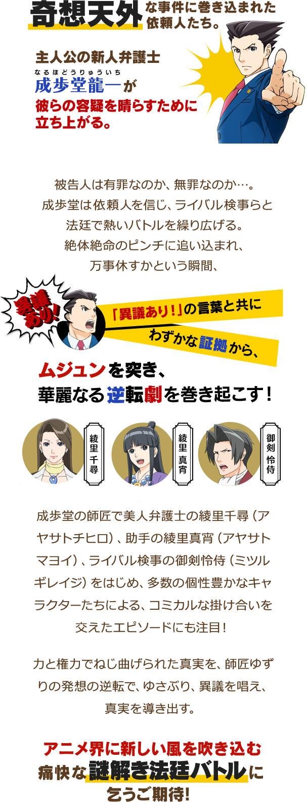 
							奇想天外な事件に巻き込まれた依頼人たち。
							主人公の新人弁護士、成歩堂龍一（ナルホドウリュウイチ）が彼らの容疑を晴らすために立ち上がる。
							被告人は有罪なのか、無罪なのか…。成歩堂は依頼人を信じ、ライバル判事らと法廷で熱いバトルを繰り広げる。
							絶体絶命のピンチに追い込まれ、万事休すかという瞬間、「異議あり！」の言葉と共にわずかな証拠から、ムジュンを突き、華麗なる逆転劇を巻き起こす！
							成歩堂の師匠で美人弁護士の綾里千尋（アヤサトチヒロ）、助手の綾里真宵（アヤサトマヨイ）、ライバル検事の御剣怜侍（ミツルギレイジ）をはじめ、多数の個性豊かなキャラクターたちによる、コミカルな掛け合いを交えたエピソードにも注目！アニメでは成歩堂と仲間たちの子供の頃からの繋がり、友情も深く描かれる。
							力と権力でねじ曲げられた真実を、師匠ゆずりの発想の逆転で、ゆさぶり、異議を唱え、真実を導き出す。
							アニメ界に新しい風を吹き込む痛快な謎解き法廷バトルにこうご期待！