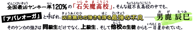 全国最凶ヤンキー率120％の「石矢魔高校」。そんな超不良高校の中でも、『アバレオーガ』と呼ばれ、凶悪無比の強さを誇る最強の不良―男鹿辰巳。そのケンカの強さは同級生だけでなく、上級生、そして他校の生徒からも一目置かれていた。