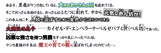 ある日、男鹿がケンカをしていると、大きなおっさんが川を流れてくる。そこでおっさんを助けると、おっさんはふたつに割れて、中から元気な赤ん坊が！この赤ん坊こそ、人類を滅ぼすために魔界から送られてきた大魔王の息子―カイゼル・デ・エンペラーナ・ベルゼバブ4世（ベル坊）であった。凶悪な強さを持つ男鹿をすっかり気に入ったベル坊。ケンカ最強の不良は、魔王の育ての親に選ばれてしまったのだった…。