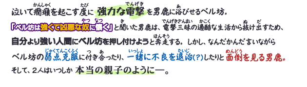 泣いて癇癪を起こす度に強力な電撃を男鹿に浴びせるベル坊。「ベル坊は強くて凶悪な奴に懐く」と聞いた男鹿は、電撃三昧の過酷な生活から抜け出すため、自分より強い人間にベル坊を押し付けようと奔走する。しかし、なんだかんだ言いながらベル坊の弱点克服に付き合ったり、一緒に不良を退治(？)したりと面倒を見る男鹿。そして、２人はいつしか本当の親子のように―。