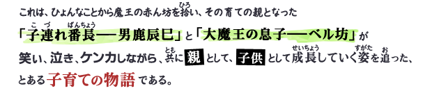 これは、ひょんなことから魔王の赤ん坊を拾い、その育ての親となった「子連れ番長―男鹿辰巳」と「大魔王の息子―ベル坊」が笑い、泣き、ケンカしながら、共に親として、子供として成長していく姿を追った、とある子育ての物語である。