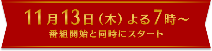 11月13日（木）よる7時～ 番組開始と同時にスタート