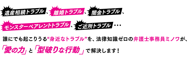 遺産相続トラブル、離婚トラブル、闇金トラブル、モンスターペアレントトラブル、ご近所トラブル・・・誰にでも起こりうる“身近なトラブル”を、法律知識ゼロの弁護士事務員ミノワが、「愛の力」と「破天荒な行動」で解決します！