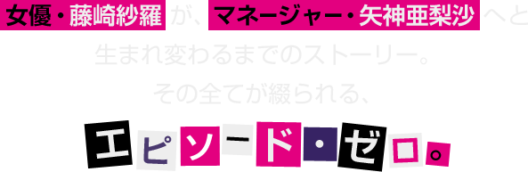 女優・藤崎紗羅が、マネージャー・矢神亜梨沙へと生まれ変わるまでのストーリー。その全てが綴られる、エピソード・ゼロ。