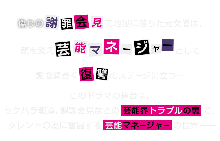 偽りの謝罪会見で地獄に落ちた元女優は、顔を変え芸能マネージャーとして愛憎渦巻く復讐のステージに立つ…このドラマの舞台はセクハラ報道、謝罪会見などの芸能界トラブルの裏で、タレントの為に奮闘する芸能マネージャーの世界─