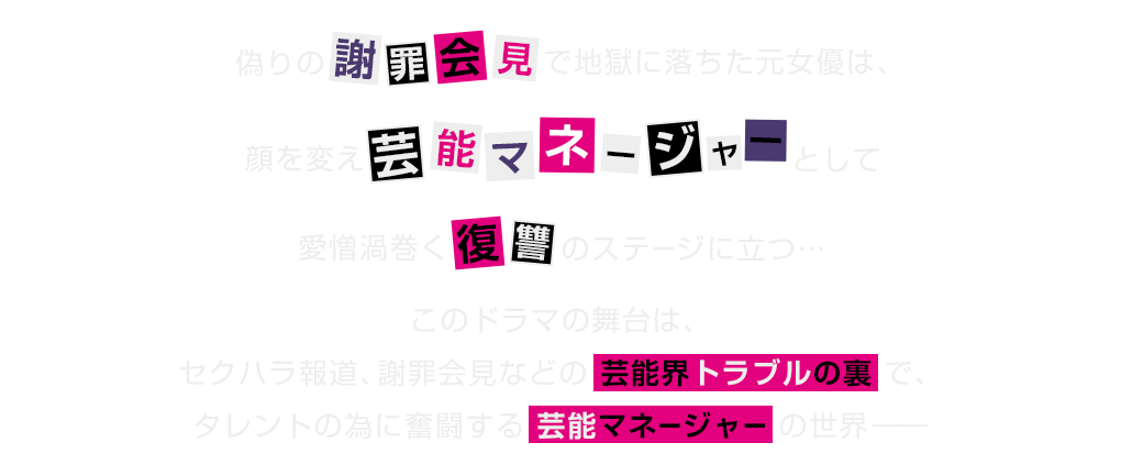偽りの謝罪会見で地獄に落ちた元女優は、顔を変え芸能マネージャーとして愛憎渦巻く復讐のステージに立つ…このドラマの舞台はセクハラ報道、謝罪会見などの芸能界トラブルの裏で、タレントの為に奮闘する芸能マネージャーの世界─
