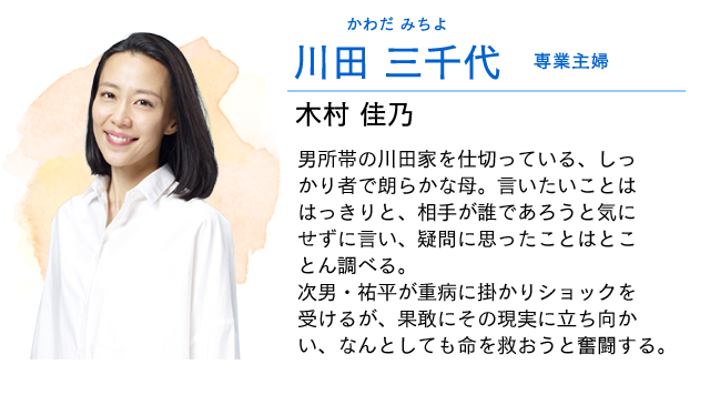 
                    川田　三千代…… 専業主婦　　木村佳乃
                    男所帯の川田家をひとりで仕切っている、しっかり者で朗らかな母。
                    言いたいことははっきりと、相手が誰であろうと気にせずに言い、疑問に思ったことはそのままにせずとことん聞いたり調べたりする。
                    次男・祐平が重病に掛かりショックを受けるが、果敢にその現実に立ち向かい、なんとしても命を救おうと奮闘する。
                    