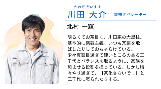 
                    川田　大介…… 重機オペレーター　　北村一輝
                    明るくてお茶目な、川田家の大黒柱。
                    基本的に楽観主義。いつも冗談を飛ばしたりしておちゃらけている。
                    少々真面目過ぎて硬いところのある三千代とバランスを取るように、家族を和ませる役割を担っている。しかし時々やり過ぎて、「茶化さないで！」と三千代に怒られたりする。
                    