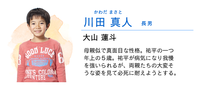 
                    川田　真人…… 長男　　大山蓮斗
                    母親似で真面目な性格。祐平の一つ年上の５歳。
                    長男であるため責任感も強く、なかなか素直に甘えられない。
                    弟・祐平が病気になり、我慢を強いられるが、両親たちの大変そうな姿を見て必死に耐えようとする。
                    