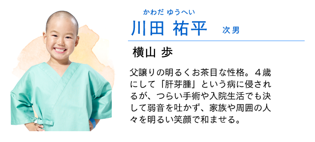 
                    川田　祐平…… 次男　　　横山歩
                    父譲りの明るくお茶目な性格。４歳にして「肝芽腫」という病に侵されるが、つらい手術や入院生活でも決して弱音を吐かず、家族や周囲の人々を明るい笑顔で和ませる。
                    