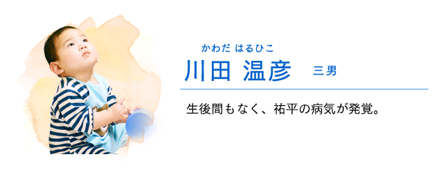 
                    川田　温人 …… 三男
                    生後間もなく、祐平の病気が発覚する。
                    