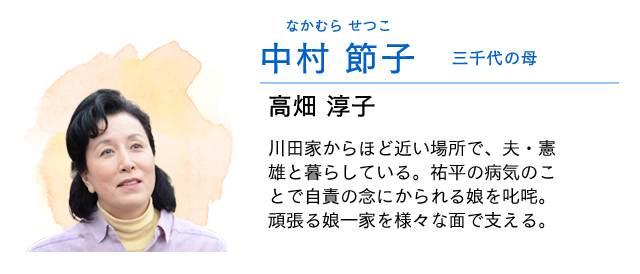 
                    中村　節子…… 三千代の母　　高畑淳子
                    川田家からほど近い場所で、夫・憲雄と暮らしている。
                    祐平の闘病生活が始まると、兄・真人を度々預かる。
                    祐平の病気のことで自責の念にかられる娘を叱咤。頑張る娘一家を様々な面でサポートする。
                    