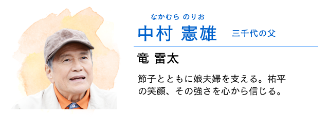
                    中村　憲雄…… 三千代の父　　竜雷太
                    節子とともに娘夫婦を支える。祐平の笑顔、その強さを心から信じている。
                    