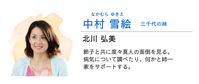 
                    中村　雪絵…… 三千代の妹　　北川弘美
                    節子と共に度々真人を預かりその面倒を見る。
                    病気について調べたり、何かと姉一家を気にかけサポートする。
                    
