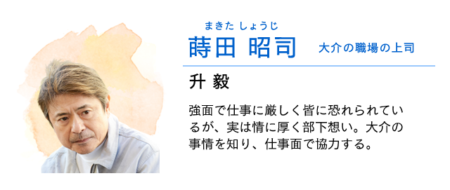 
                    蒔田(まきた) 昭司(しょうじ)…… 大介の職場の上司　　升毅
                    強面で仕事に厳しく皆に恐れられているが、実は情に厚く部下想い。
                    大介の事情を知り、仕事面で協力する。
                    