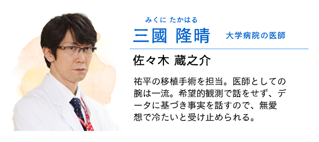 
                    三國(みくに) 隆晴(たかはる)…… 大学病院の医師　佐々木蔵之介
                    祐平の手術を担当。医師としての腕は一流。希望的観測で話をせず、データに基づき事実を話すので、無愛想で冷たいと受け止められる。
                    