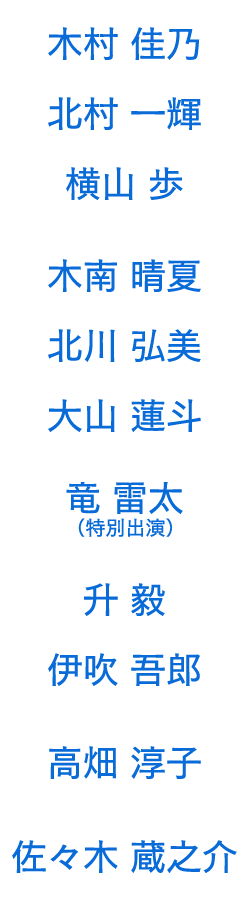 
                木村佳乃　北村一輝　横山 歩　
木南晴夏　北川弘美　大山蓮斗 / 竜 雷太（特別出演） / 升 毅　伊吹吾郎　高畑淳子 / 佐々木蔵之介

            