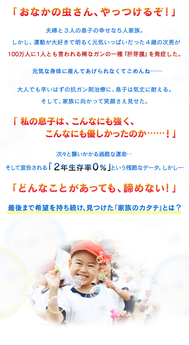 
            夫婦と３人の息子の幸せな５人家族。
            しかし、運動が大好きで明るく元気いっぱいだった４歳の次男が
            100万人に1人とも言われる稀なガンの一種『肝芽腫』を発症した。
            元気な身体に産んであげられなくてごめんね……

            大人でも辛いはずの抗ガン剤治療に、息子は気丈に耐える。
            そして、家族に向かって笑顔さえ見せた。

            次々と襲いかかる過酷な運命…
            そして宣告される「2年生存率0％」という残酷なデータ。しかし―

            「どんなことがあっても、諦めない！」
            最後まで希望を持ち続け、見つけた「家族のカタチ」とは？
            