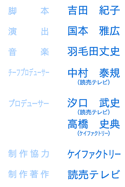 
               脚　　本 吉田　紀子　監　　督　国本　雅広　演　　出　羽毛田丈史　チーフプロデューサー　中村　泰規（読売テレビ）
プロデューサー　汐口　武史（読売テレビ）　高橋　史典（ケイファクトリー）　制作協力　ケイファクトリー　制作著作　読売テレビ
            