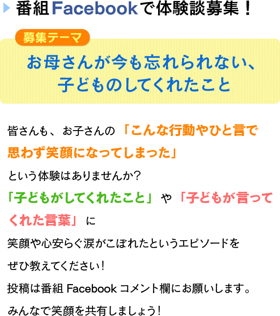 
            番組Facebookで体験談募集！
            募集テーマ
            お母さんがいまも忘れられない子どものしてくれたこと
            皆さんも、お子さんの
            「こんな行動やひと言で思わず笑顔になってしまった」
            という体験はありませんか？
            「子どもがしてくれたこと」や「子どもが言ってくれた言葉」に
            笑顔や心安らぐ涙がこぼれたというエピソードをぜひ教えてください！
            投稿は番組Facebookコメント欄にお願いします。
            みんなで笑顔を共有しましょう！
            