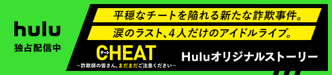 hulu独占配信！平穏なチートを陥れる新たな詐欺事件。涙のラスト、４人だけのアイドルライブ。CHEAT〜詐欺師のみなさん、まだまだご注意ください〜 Huluオリジナルストーリー