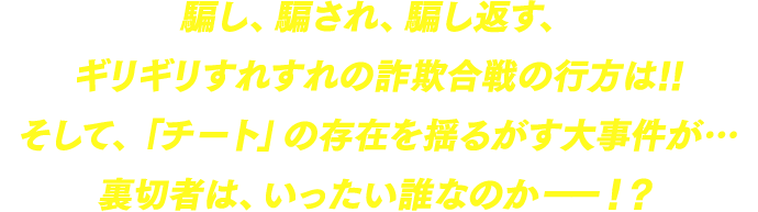 騙し、騙され、騙し返す、ギリギリすれすれの詐欺合戦の行方は!!そして、「チート」の存在を揺るがす大事件が…裏切者は、いったい誰なのか――！？