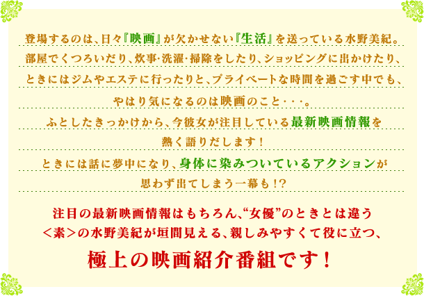 登場するのは、日々『映画』が欠かせない『生活』を送っている水野美紀。
                部屋でくつろいだり、炊事・洗濯・掃除をしたり、ショッピングに出かけたり、ときにはジムやエステに行ったりと、プライベートな時間を過ごす中でも、やはり気になるのは映画のこと・・・。
                ふとしたきっかけから、今彼女が注目している最新映画情報を熱く語りだします！
                ときには話に夢中になり、身体に染みついているアクションが思わず出てしまう一幕も！？
                注目の最新映画情報はもちろん、“女優”のときとは違う＜素＞の
                水野美紀が垣間見える、親しみやすくて役に立つ、
                極上の映画紹介番組です！