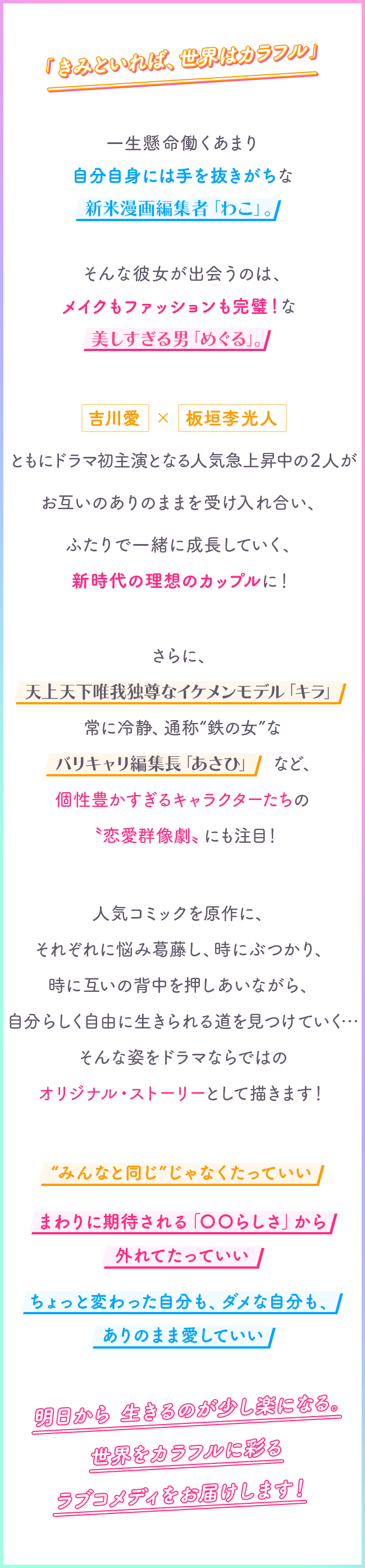 「きみといれば、世界はカラフル」　一生懸命働くあまり自分自身には手を抜きがちな新米漫画編集者「わこ」。　　　そんな彼女が出会うのは、メイクもファッションも完璧！な美しすぎる男「めぐる」。吉川愛×板垣李光人　ともにドラマ初主演となる人気急上昇中の２人がお互いのありのままを受け入れ合い、ふたりで一緒に成長していく、新時代の理想のカップルに！さらに、天上天下唯我独尊なイケメンモデル「キラ」常に冷静、通称 鉄の女 なバリキャリ編集長「あさひ」など“”個性豊かすぎるキャラクターたちの〝恋愛群像劇〟にも注目！人気コミックを原作に、それぞれに悩み葛藤し、時にぶつかり、時に互いの背中を押しあいながら、自分らしく自由に生きられる道を見つけていく・・・そんな姿をドラマならではのオリジナル・ストーリーとして描きます！“みんなと同じ じゃなくたっていい”まわりに期待される「〇〇らしさ」から外れてたっていいちょっと変わった自分も、ダメな自分も、ありのまま愛していい明日から 生きるのが少し楽になる。世界をカラフルに彩る ラブコメディをお届けします！