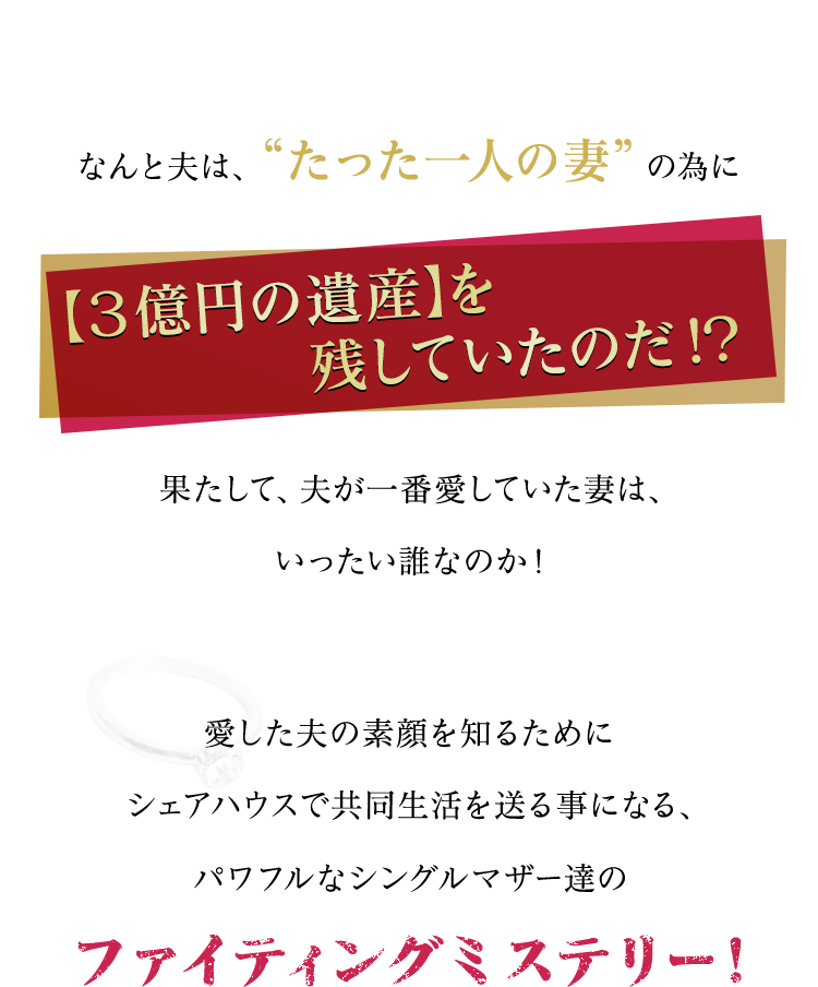 なんと夫は、“たった一人の妻”の為に【３億円の遺産】を残していたのだ！？果たして、夫が一番愛していた妻は、いったい誰なのか！愛した夫の素顔を知るためにシェアハウスで共同生活を送る事になる、パワフルなシングルマザー達のファイティングミステリー！