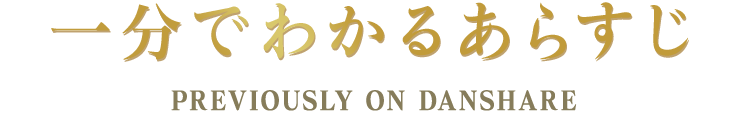 一分でわかるあらすじ PREVIOUSLY ON DANSHARE