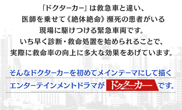
				「ドクターカー」は救急車と違い、
				医師を乗せて《絶体絶命》瀕死の患者がいる
				現場に駆けつける緊急車両です。
				いち早く診断・救命処置を始められることで、
				実際に救命率の向上に多大な効果をあげています。
				そんなドクターカーを初めてメインテーマにして描くエンターテインメントドラマがドクターカーです。