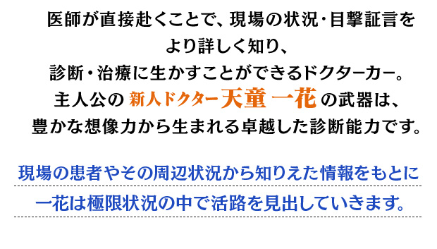 
				医師が直接赴くことで、現場の状況・目撃証言をより詳しく知り、
				診断・治療に生かすことができるドクターカー。
				主人公の新人ドクター天童 一花の武器は、
				豊かな想像力から生まれる卓越した診断能力です。
				現場の患者やその周辺状況から知りえた情報をもとに一花は極限状況の中で活路を見出していきます。