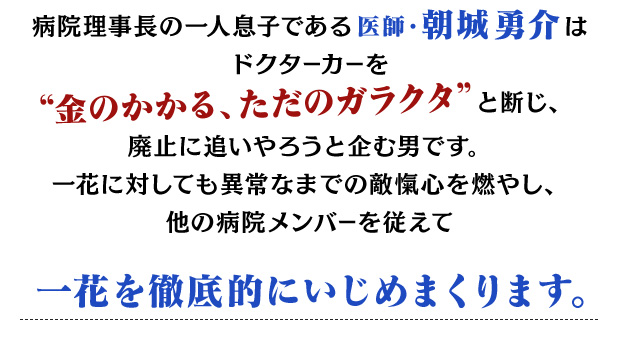
				病院理事長の一人息子である医師・朝城 勇介はドクターカーを金のかかる、ただのガラクタと断じ、
				廃止に追いやろうと企む男です。
				一花に対しても異常なまでの敵愾心を燃やし、
				他の病院メンバーを従えて一花を徹底的にいじめまくります。
				