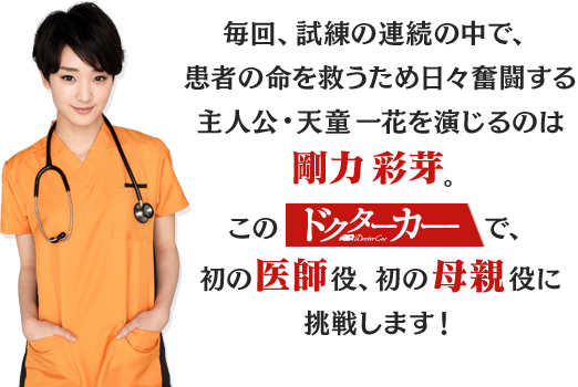 
				毎回、試練の連続の中で、
				患者の命を救うため日々奮闘する
				主人公・天童一花を演じるのは剛力彩芽。
				このドクターカーで、初の医師役、初の母親役に挑戦します！