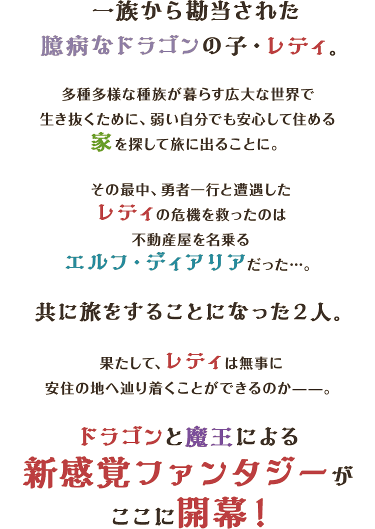 一族から勘当された臆病なドラゴンの子・レティ。多種多様な種族が暮らす広大な世界で生き抜くために、弱い自分でも安心して住める家を探して旅に出ることに。その最中、勇者一行と遭遇したレティの危機を救ったのは不動産屋を名乗るエルフ・ディアリアだった…。共に旅をすることになった２人。果たして、レティは無事に安住の地へ辿り着くことができるのか——。ドラゴンと魔王による新感覚ファンタジーがここに開幕！