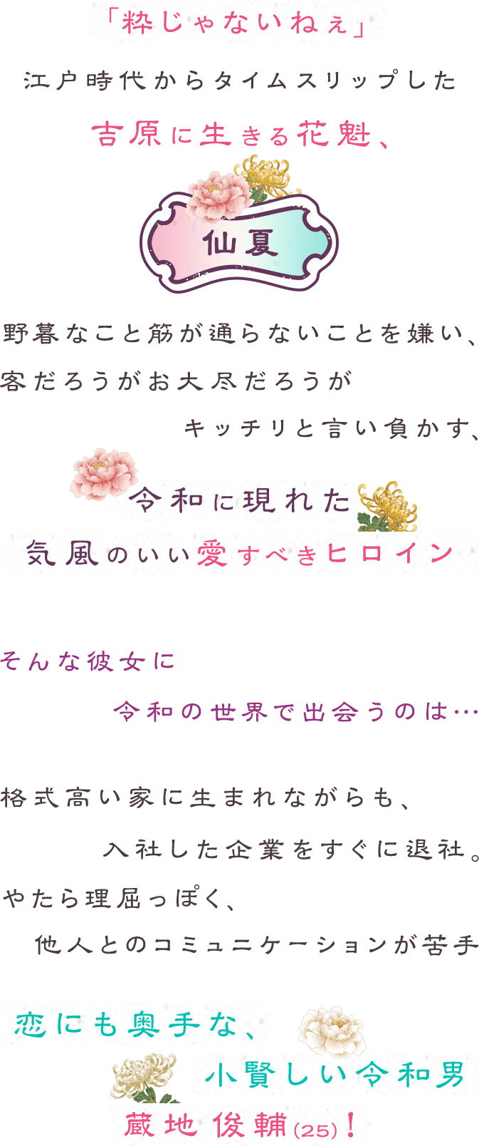 「粋じゃないねぇ」江戸時代からタイムスリップした吉原に生きる花魁、仙夏。野暮なこと筋が通らないことを嫌い、客だろうがお大尽だろうがキッチリと言い負かす、令和に現れた気風のいい愛すべきヒロイン。そんな彼女に令和の世界で出会うのは…格式高い家に生まれながらも、入社した企業をすぐに退社。やたら理屈っぽく、他人とのコミュニケーションが苦手。恋にも奥手な、小賢しい令和男、蔵地 俊輔（２５）！
