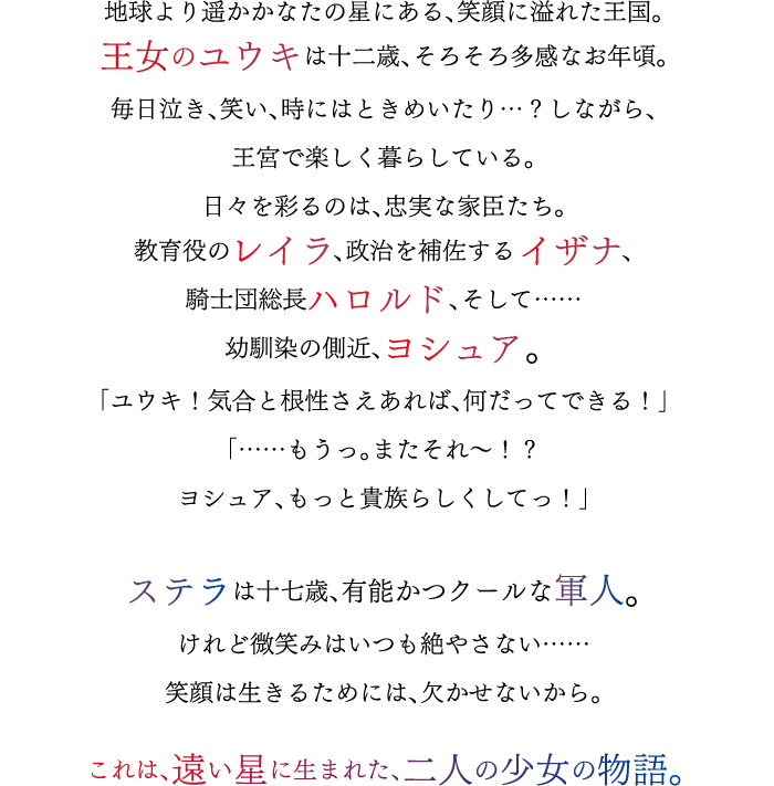 地球より遥かかなたの星にある、笑顔に溢れた王国。王女のユウキは十二歳、そろそろ多感なお年頃。毎日泣き、笑い、時にはときめいたり…？しながら、王宮で楽しく暮らしている。日々を彩るのは、忠実な家臣たち。教育役のレイラ、政治を補佐するイザナ、騎士団総長ハロルド、そして……幼馴染の側近、ヨシュア。「ユウキ！気合と根性さえあれば、何だってできる！」「……もうっ。またそれ～！？ヨシュア、もっと貴族らしくしてっ！」ステラは十七歳、有能かつクールな軍人。けれど微笑みはいつも絶やさない……笑顔は生きるためには、欠かせないから。これは、遠い星に生まれた、二人の少女の物語。