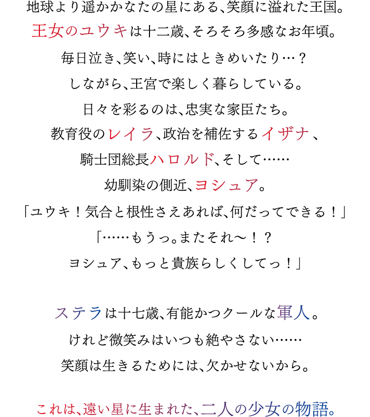 地球より遥かかなたの星にある、笑顔に溢れた王国。王女のユウキは十二歳、そろそろ多感なお年頃。毎日泣き、笑い、時にはときめいたり…？しながら、王宮で楽しく暮らしている。日々を彩るのは、忠実な家臣たち。教育役のレイラ、政治を補佐するイザナ、騎士団総長ハロルド、そして……幼馴染の側近、ヨシュア。「ユウキ！気合と根性さえあれば、何だってできる！」「……もうっ。またそれ～！？ヨシュア、もっと貴族らしくしてっ！」ステラは十七歳、有能かつクールな軍人。けれど微笑みはいつも絶やさない……笑顔は生きるためには、欠かせないから。これは、遠い星に生まれた、二人の少女の物語。