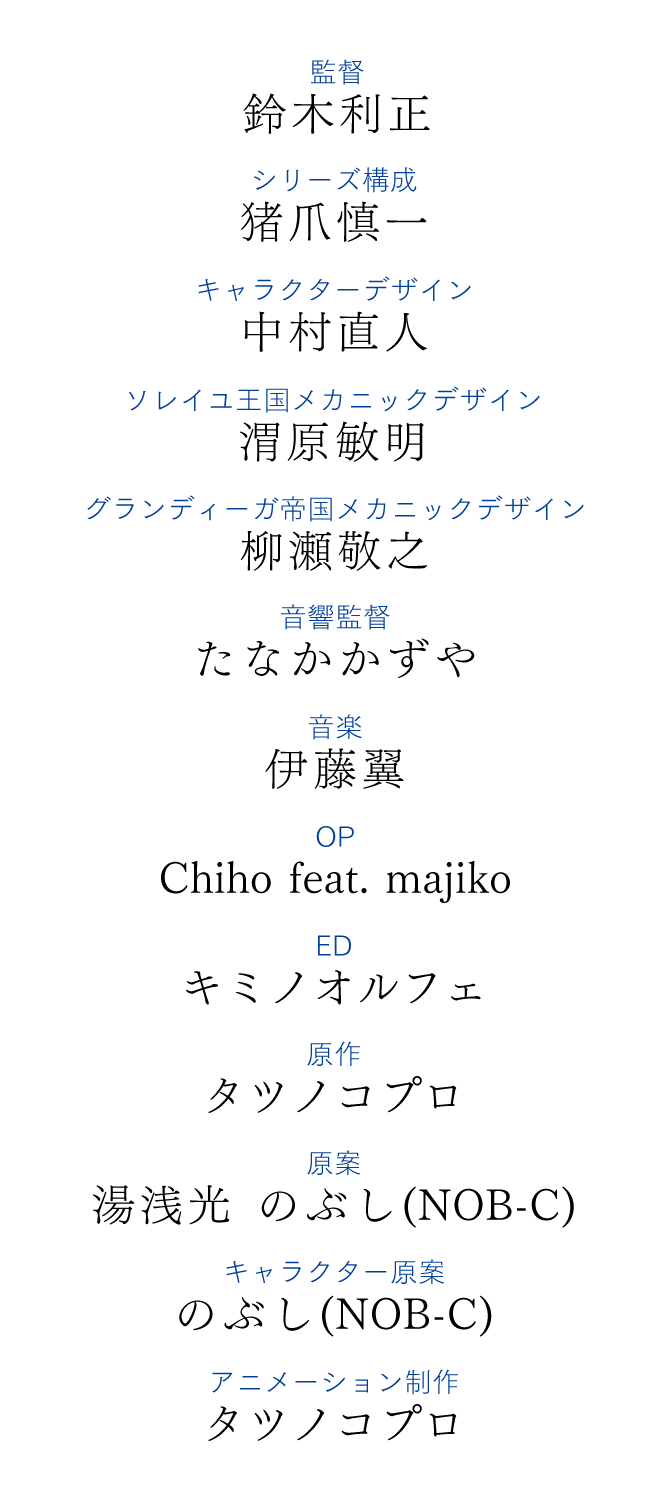 監督　鈴木利正、シリーズ構成　猪爪慎一、キャラクターデザイン　中村直人、ソレイユ王国メカニックデザイン　渭原敏明、グランディーガ帝国メカニックデザイン　柳瀬敬之、音響監督　たなかかずや、音楽　伊藤翼、OP　Chiho feat. majiko、ED　キミノオルフェ、原作　タツノコプロ、原案　湯浅光　のぶし(NOB-C)、キャラクター原案　のぶし(NOB-C)、アニメーション制作　タツノコプロ
