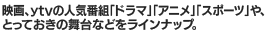 映画、ytvの人気番組「ドラマ」「アニメ」「スポーツ」や、とっておきの舞台などをラインナップ。