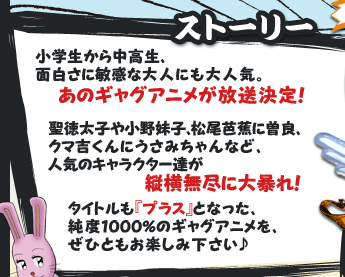 ストーリー　小学生から中高生、面白さに敏感な大人にも大人気。あのギャグアニメが放送決定！聖徳太子や小野妹子、松尾芭蕉に曽良、クマ吉くんにうさみちゃんなど、人気のキャラクター達が縦横無尽に大暴れ！タイトルも『プラス』となった、純度1000％のギャグアニメを、ぜひともお楽しみ下さい♪