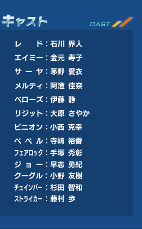 レド：石川 界人、エイミー：金元寿子、サーヤ：茅野 愛衣、メルティ：阿澄 佳奈、ベローズ：伊藤 静、リジット：大原 さやか、ピニオン：小西克幸、ベベル：寺崎 裕香、フェアロック：手塚 秀彰、ジョー：早志 勇紀、クーグル：小野 友樹、チェインバー：杉田 智和、ストライカー：藤村 歩