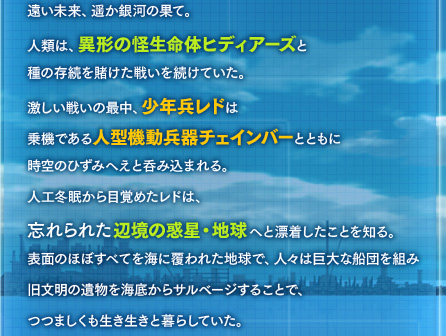 遠い未来、遥か銀河の果て。人類は、異形の怪生命体ヒディアーズと種の存続を賭けた戦いを続けていた。激しい戦いの最中、少年兵レドは乗機である人型機動兵器チェインバーとともに時空のひずみへえと呑み込まれる。人工冬眠から目覚めたレドは、忘れられた辺境の惑星・地球へと漂着したことを知る。表面のほぼすべてを海に覆われた地球で、人々は巨大な船団を組み旧文明の遺物を海底からサルベージすることで、つつましくも生き生きと暮らしていた。