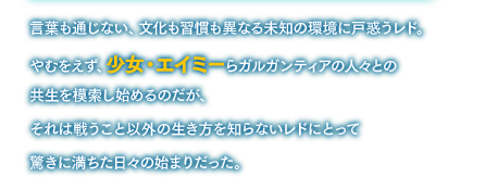 言葉も通じない、文化も習慣も異なる未知の環境に戸惑うレド。やむをえず、少女・エイミーらガルガンティアの人々との共生を模索し始めるのだが、それは戦うこと以外の生き方を知らないレドにとって驚きに満ちた日々の始まりだった。