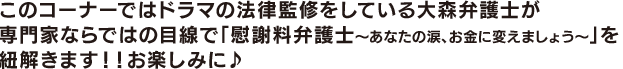 このコーナーでは法律監修の大森弁護士が専門家ならではの目線で 「慰謝料弁護士~あなたの涙、お金に変えましょう~」を紐解きます!
