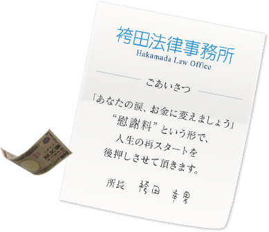 袴田法律事務所　Hakamada Law Office ごあいさつ 「あなたの涙、お金に変えましょう」“慰謝料”という形で、人生の再スタートを後押しさせて頂きます。所長　袴田 幸男