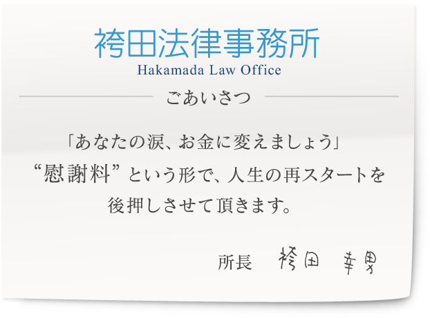 袴田法律事務所　Hakamada Law Office ごあいさつ 愛はお金で買えるものでは決してないけれど、 あなたが、心の底から決意できるならば、 必ず“慰謝料”を取って、再出発の後押しを致します。　所長　袴田　幸男